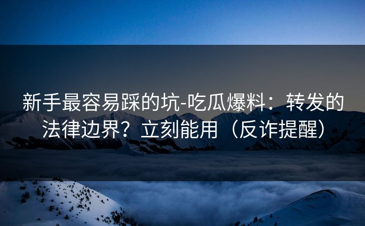 新手最容易踩的坑-吃瓜爆料：转发的法律边界？立刻能用（反诈提醒）