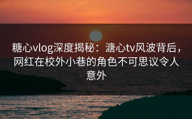 糖心vlog深度揭秘：溏心tv风波背后，网红在校外小巷的角色不可思议令人意外