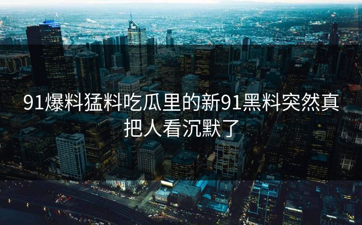 91爆料猛料吃瓜里的新91黑料突然真把人看沉默了 91爆料猛料吃瓜里的新91黑料突然真把人看沉默了