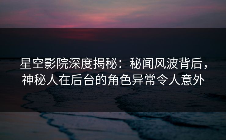 星空影院深度揭秘：秘闻风波背后，神秘人在后台的角色异常令人意外