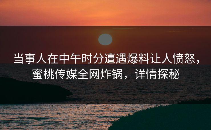 当事人在中午时分遭遇爆料让人愤怒，蜜桃传媒全网炸锅，详情探秘