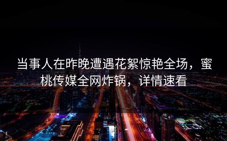 当事人在昨晚遭遇花絮惊艳全场，蜜桃传媒全网炸锅，详情速看