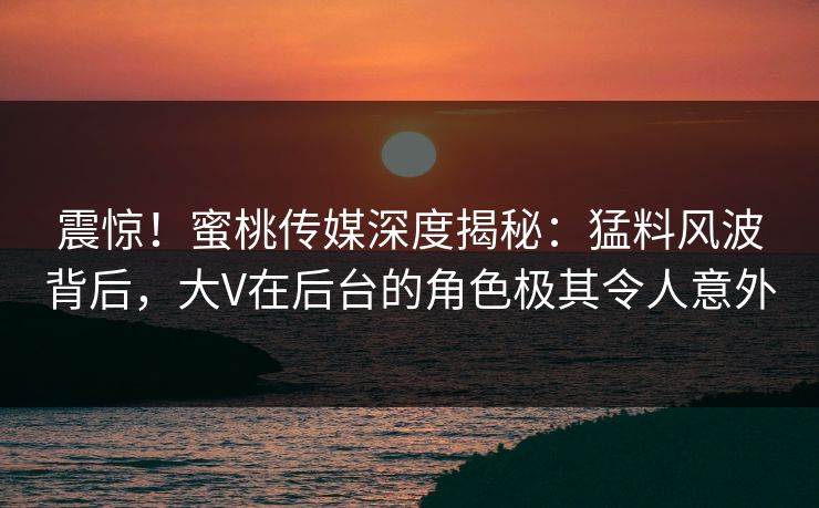震惊！蜜桃传媒深度揭秘：猛料风波背后，大V在后台的角色极其令人意外