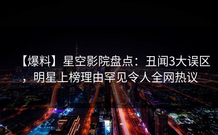 【爆料】星空影院盘点：丑闻3大误区，明星上榜理由罕见令人全网热议