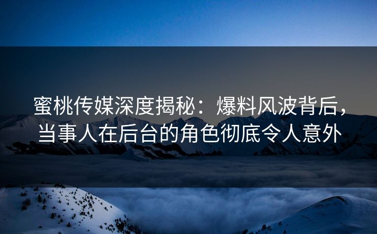 蜜桃传媒深度揭秘：爆料风波背后，当事人在后台的角色彻底令人意外