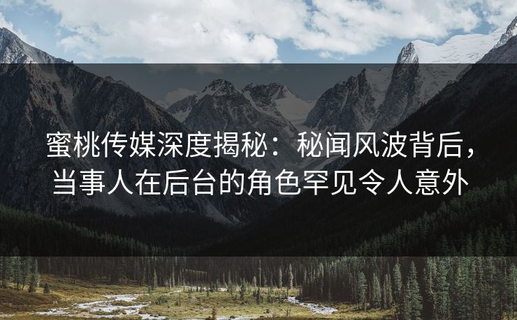 蜜桃传媒深度揭秘：秘闻风波背后，当事人在后台的角色罕见令人意外
