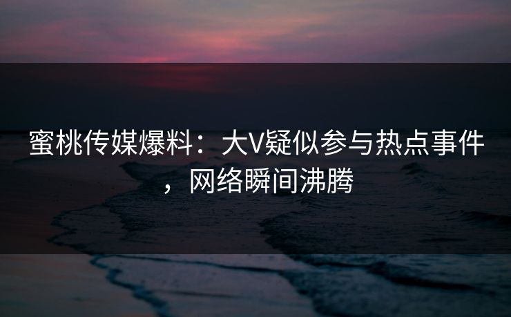 蜜桃传媒爆料：大V疑似参与热点事件，网络瞬间沸腾