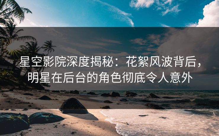 星空影院深度揭秘：花絮风波背后，明星在后台的角色彻底令人意外
