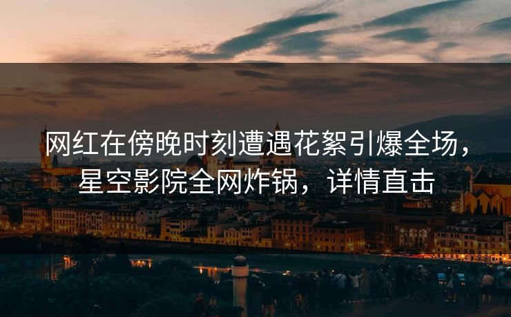 网红在傍晚时刻遭遇花絮引爆全场，星空影院全网炸锅，详情直击