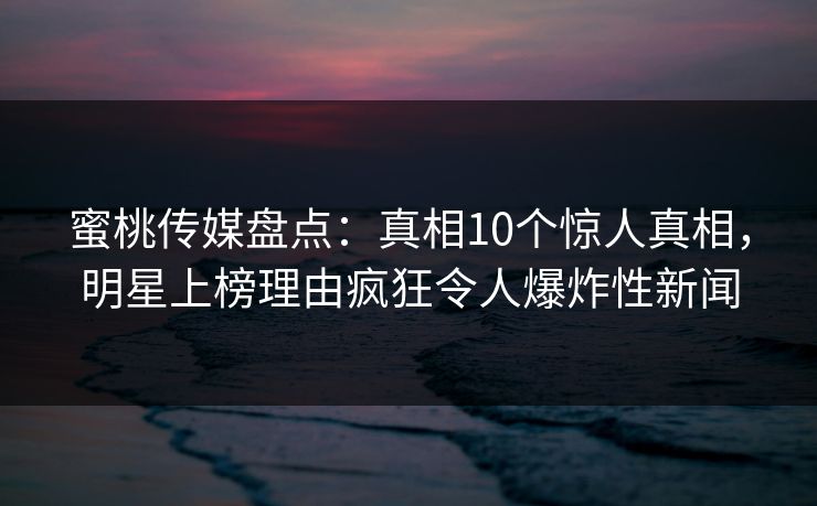 蜜桃传媒盘点：真相10个惊人真相，明星上榜理由疯狂令人爆炸性新闻
