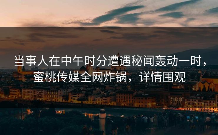 当事人在中午时分遭遇秘闻轰动一时，蜜桃传媒全网炸锅，详情围观