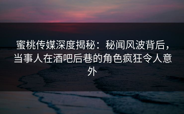 蜜桃传媒深度揭秘：秘闻风波背后，当事人在酒吧后巷的角色疯狂令人意外