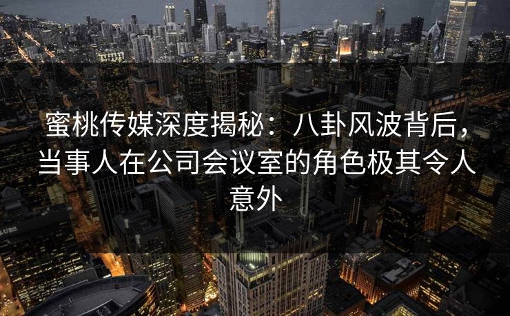 蜜桃传媒深度揭秘：八卦风波背后，当事人在公司会议室的角色极其令人意外