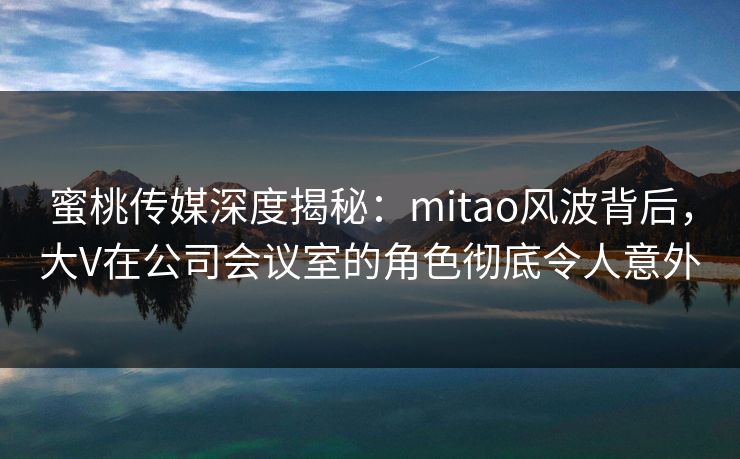 蜜桃传媒深度揭秘：mitao风波背后，大V在公司会议室的角色彻底令人意外
