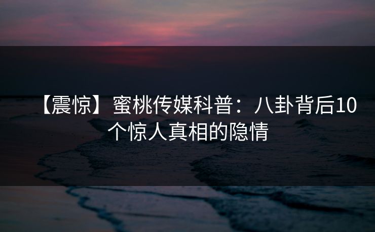 【震惊】蜜桃传媒科普：八卦背后10个惊人真相的隐情
