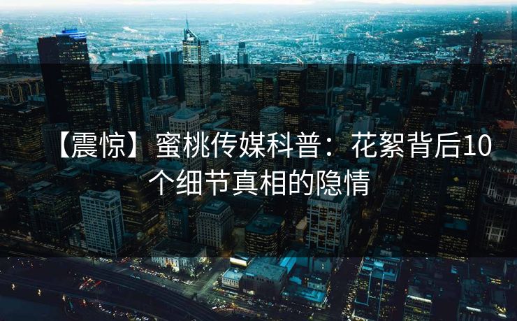 【震惊】蜜桃传媒科普：花絮背后10个细节真相的隐情