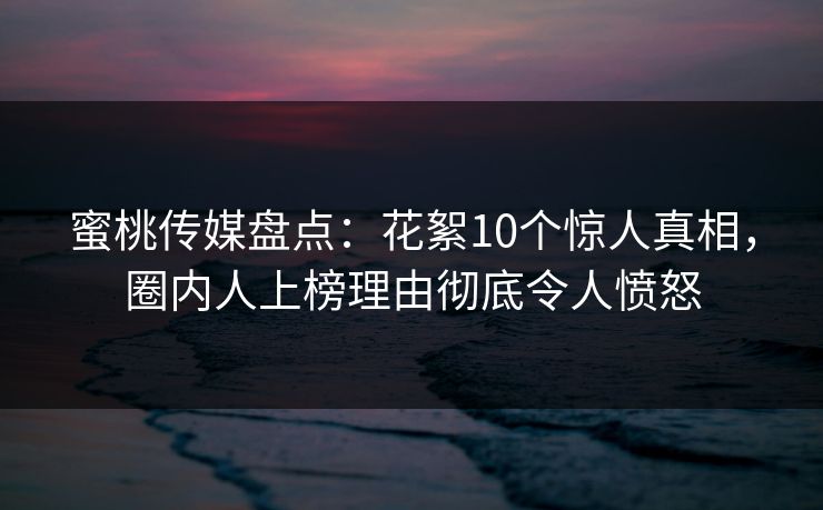 蜜桃传媒盘点：花絮10个惊人真相，圈内人上榜理由彻底令人愤怒
