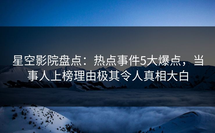 星空影院盘点：热点事件5大爆点，当事人上榜理由极其令人真相大白