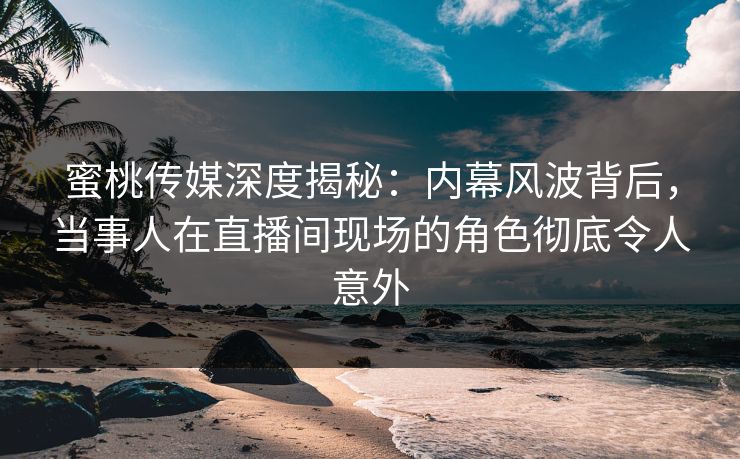 蜜桃传媒深度揭秘：内幕风波背后，当事人在直播间现场的角色彻底令人意外