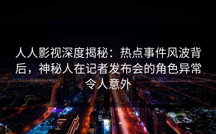 人人影视深度揭秘：热点事件风波背后，神秘人在记者发布会的角色异常令人意外