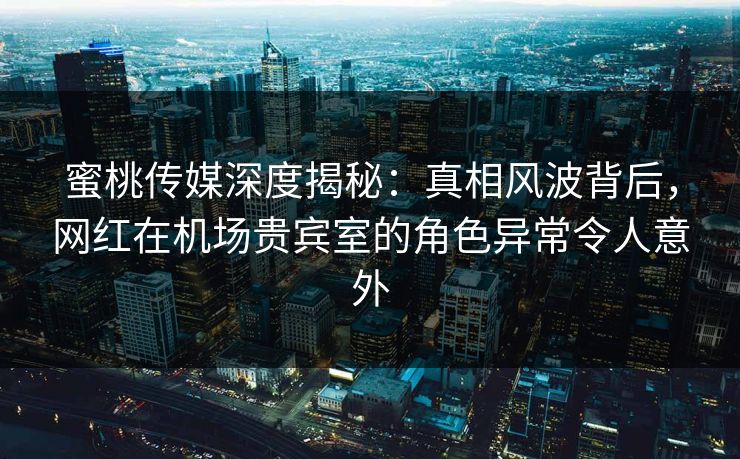 蜜桃传媒深度揭秘：真相风波背后，网红在机场贵宾室的角色异常令人意外