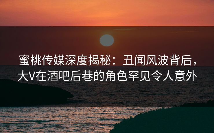 蜜桃传媒深度揭秘：丑闻风波背后，大V在酒吧后巷的角色罕见令人意外