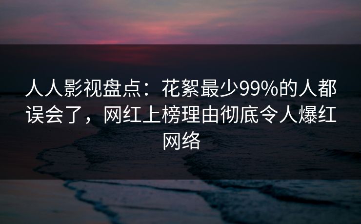 人人影视盘点：花絮最少99%的人都误会了，网红上榜理由彻底令人爆红网络