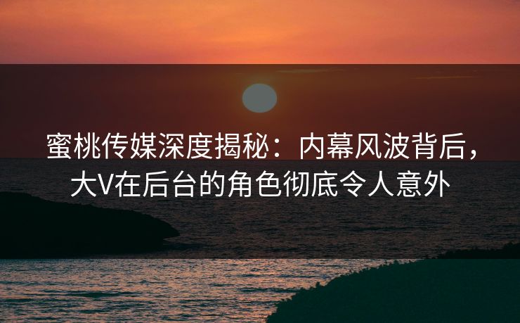 蜜桃传媒深度揭秘：内幕风波背后，大V在后台的角色彻底令人意外
