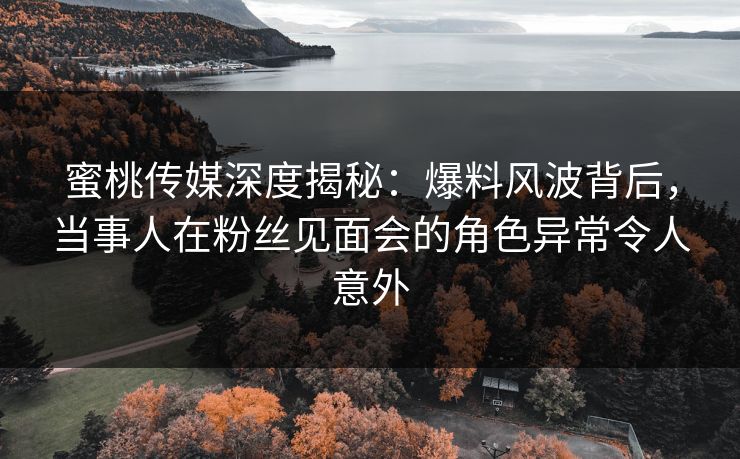 蜜桃传媒深度揭秘：爆料风波背后，当事人在粉丝见面会的角色异常令人意外