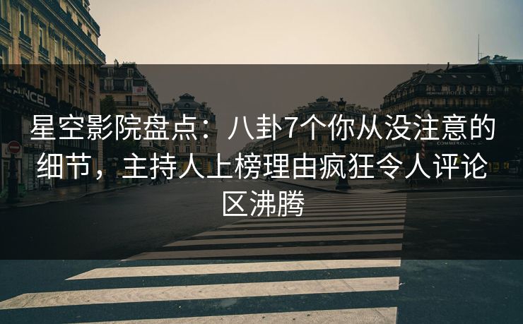 星空影院盘点：八卦7个你从没注意的细节，主持人上榜理由疯狂令人评论区沸腾