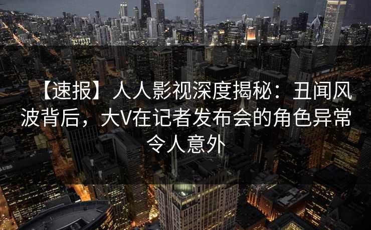 【速报】人人影视深度揭秘：丑闻风波背后，大V在记者发布会的角色异常令人意外