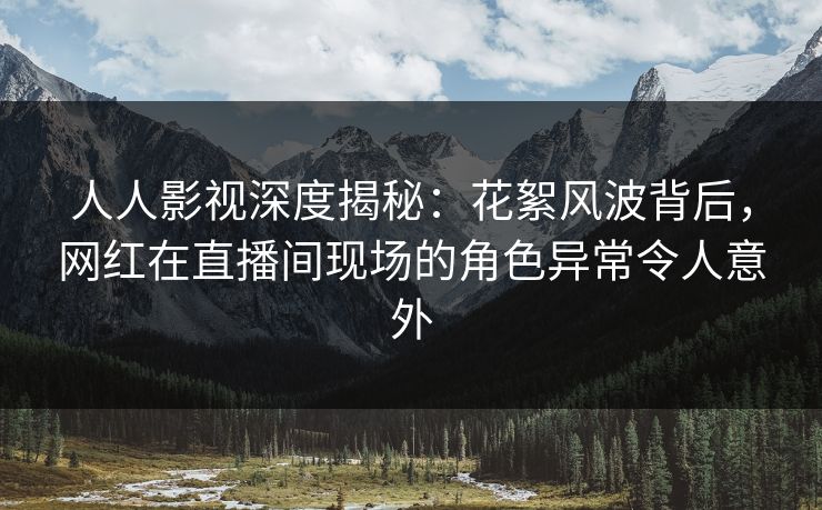 人人影视深度揭秘：花絮风波背后，网红在直播间现场的角色异常令人意外