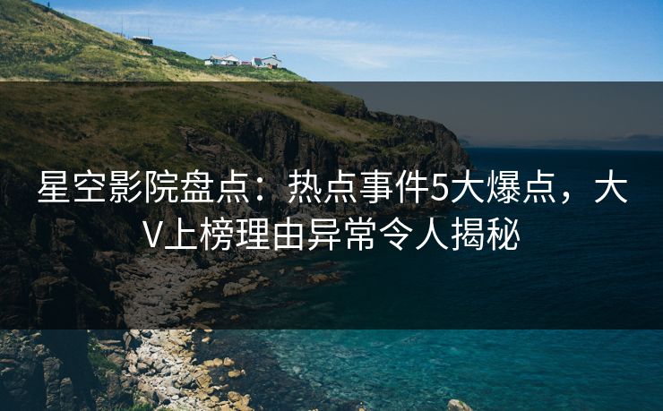 星空影院盘点：热点事件5大爆点，大V上榜理由异常令人揭秘
