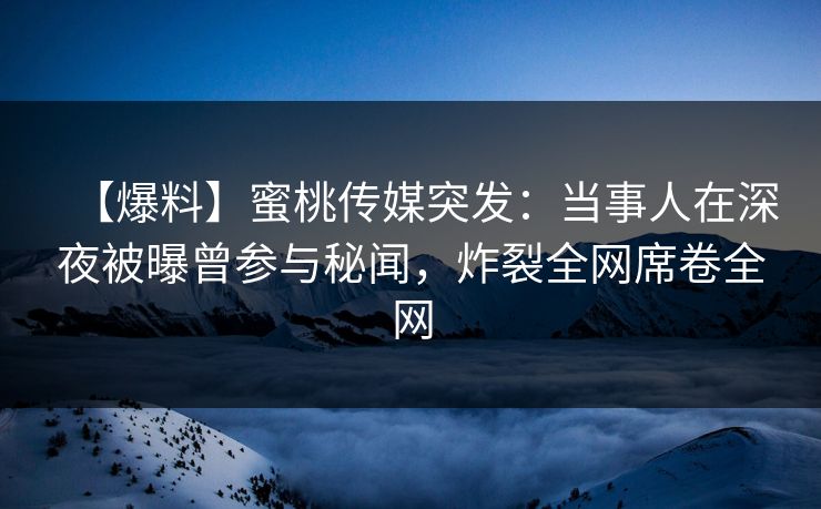 【爆料】蜜桃传媒突发：当事人在深夜被曝曾参与秘闻，炸裂全网席卷全网