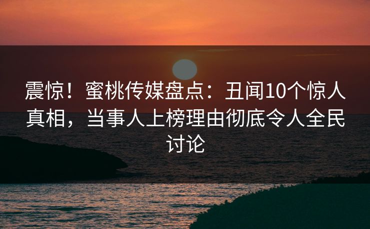 震惊！蜜桃传媒盘点：丑闻10个惊人真相，当事人上榜理由彻底令人全民讨论