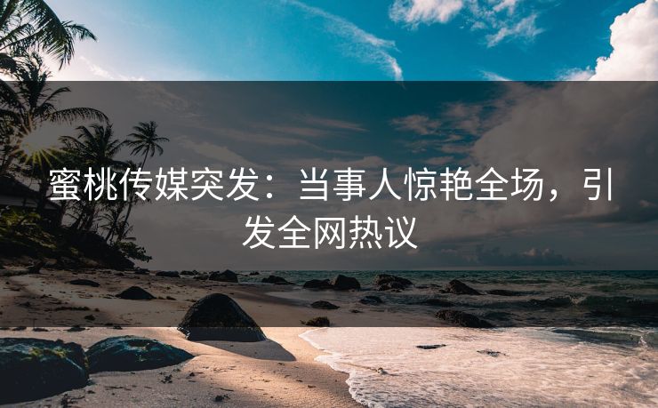 蜜桃传媒突发：当事人惊艳全场，引发全网热议