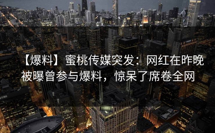 【爆料】蜜桃传媒突发：网红在昨晚被曝曾参与爆料，惊呆了席卷全网
