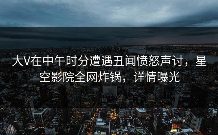 大V在中午时分遭遇丑闻愤怒声讨，星空影院全网炸锅，详情曝光