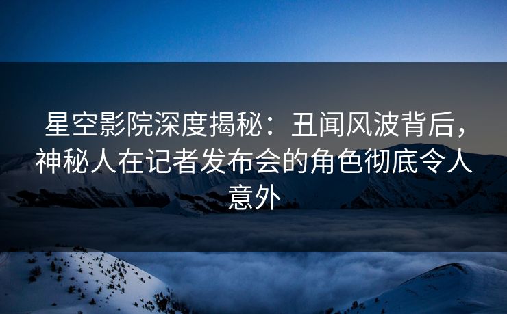 星空影院深度揭秘：丑闻风波背后，神秘人在记者发布会的角色彻底令人意外