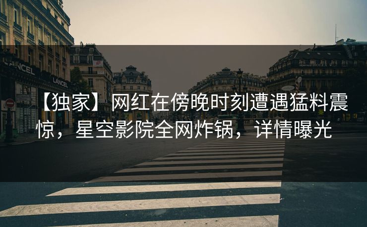 【独家】网红在傍晚时刻遭遇猛料震惊，星空影院全网炸锅，详情曝光