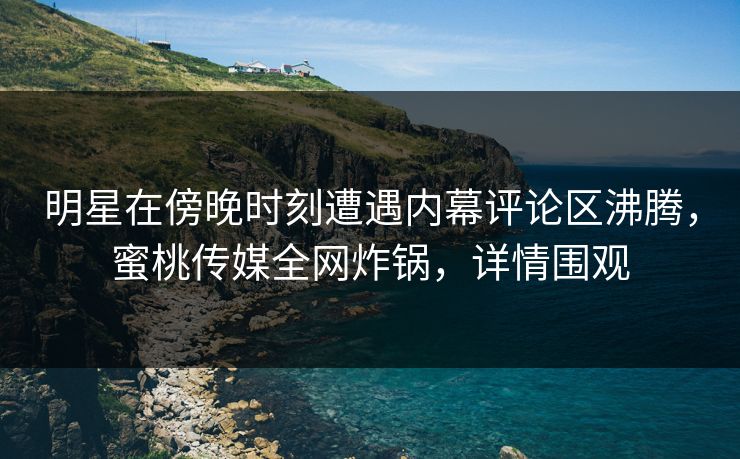 明星在傍晚时刻遭遇内幕评论区沸腾，蜜桃传媒全网炸锅，详情围观