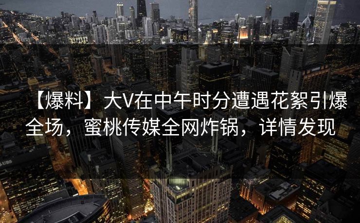 【爆料】大V在中午时分遭遇花絮引爆全场，蜜桃传媒全网炸锅，详情发现